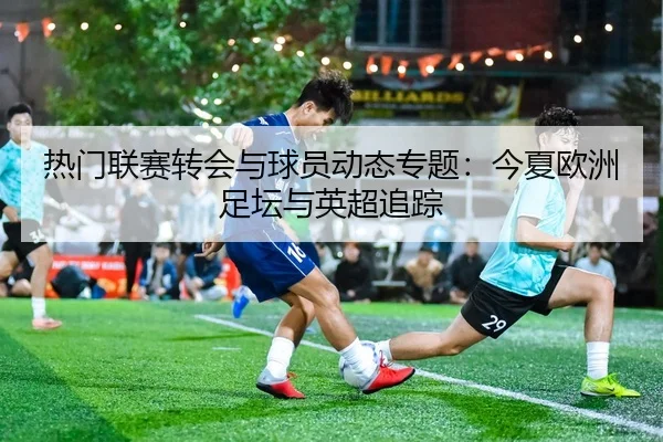 热门联赛转会与球员动态专题：今夏欧洲足坛与英超追踪